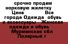 срочно продам норковую жилетку!!! › Цена ­ 13 000 - Все города Одежда, обувь и аксессуары » Женская одежда и обувь   . Мурманская обл.,Полярный г.